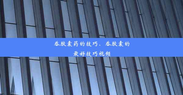 吞胶囊药的技巧、吞胶囊的最好技巧视频