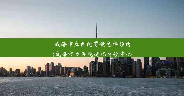 威海市立医院胃镜怎样预约;威海市立医院消化内镜中心