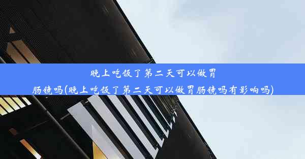 晚上吃饭了第二天可以做胃肠镜吗(晚上吃饭了第二天可以做胃肠镜吗有影响吗)