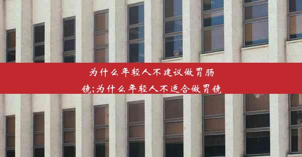 为什么年轻人不建议做胃肠镜;为什么年轻人不适合做胃镜