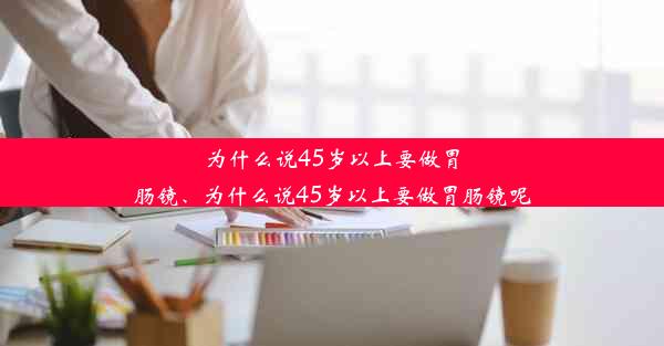 为什么说45岁以上要做胃肠镜、为什么说45岁以上要做胃肠镜呢