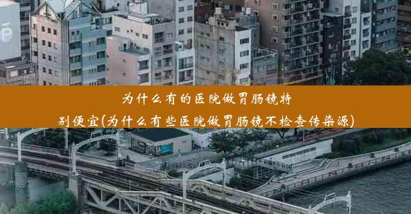 为什么有的医院做胃肠镜特别便宜(为什么有些医院做胃肠镜不检查传染源)