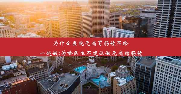 为什么医院无痛胃肠镜不给一起做;为啥医生不建议做无痛结肠镜