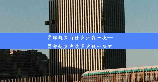 <b>胃部超声内镜多少钱一次—胃部超声内镜多少钱一次啊</b>