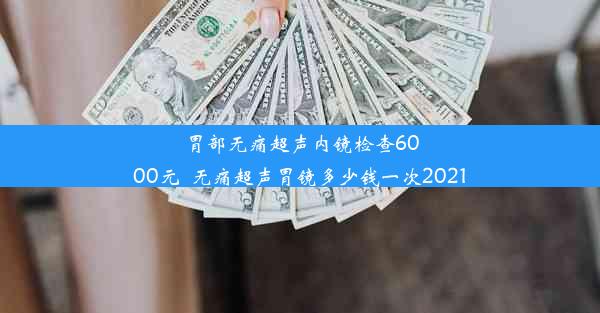 胃部无痛超声内镜检查6000元_无痛超声胃镜多少钱一次2021