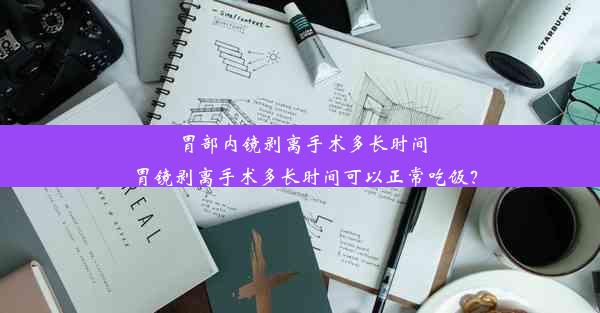 胃部内镜剥离手术多长时间_胃镜剥离手术多长时间可以正常吃饭？