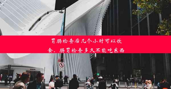 胃肠检查后几个小时可以饮食、肠胃检查多久不能吃东西