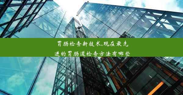 <b>胃肠检查新技术,现在最先进的胃肠道检查方法有哪些</b>