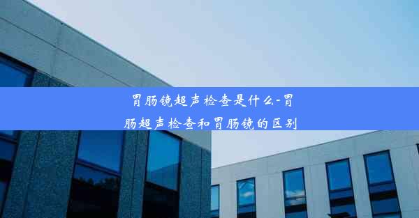 胃肠镜超声检查是什么-胃肠超声检查和胃肠镜的区别