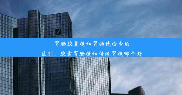 胃肠胶囊镜和胃肠镜检查的区别、胶囊胃肠镜和传统胃镜哪个好