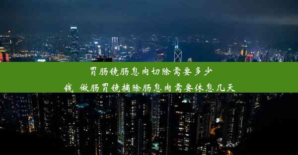 胃肠镜肠息肉切除需要多少钱_做肠胃镜摘除肠息肉需要休息几天