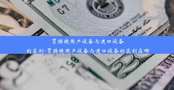 胃肠镜国产设备与进口设备的区别-胃肠镜国产设备与进口设备的区别在哪