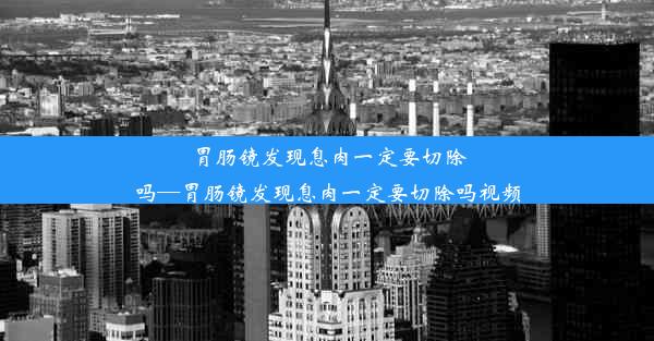 胃肠镜发现息肉一定要切除吗—胃肠镜发现息肉一定要切除吗视频