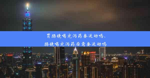 胃肠镜喝完泻药要运动吗、肠镜喝完泻药后需要运动吗