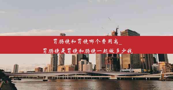 胃肠镜和胃镜哪个费用高_胃肠镜是胃镜和肠镜一起做多少钱