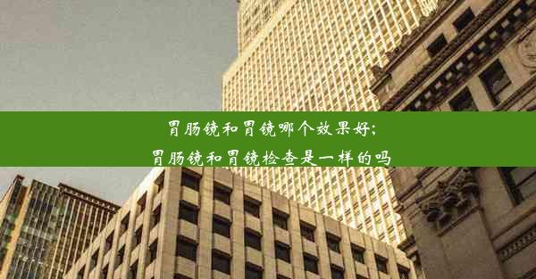 胃肠镜和胃镜哪个效果好;胃肠镜和胃镜检查是一样的吗