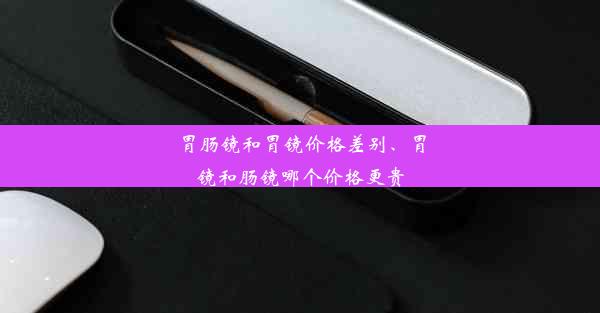 胃肠镜和胃镜价格差别、胃镜和肠镜哪个价格更贵