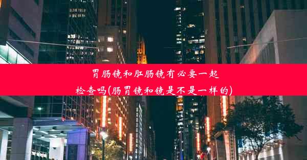 胃肠镜和肛肠镜有必要一起检查吗(肠胃镜和镜是不是一样的)