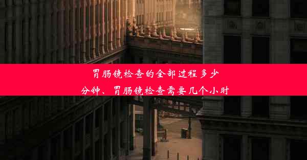 胃肠镜检查的全部过程多少分钟、胃肠镜检查需要几个小时