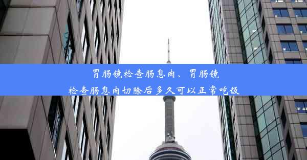 胃肠镜检查肠息肉、胃肠镜检查肠息肉切除后多久可以正常吃饭