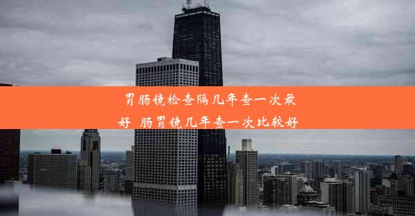 胃肠镜检查隔几年查一次最好_肠胃镜几年查一次比较好