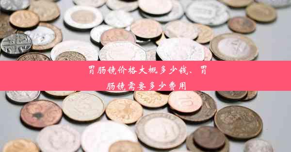 胃肠镜价格大概多少钱、胃肠镜需要多少费用