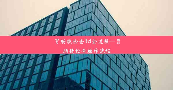 胃肠镜检查3d全过程—胃肠镜检查操作流程