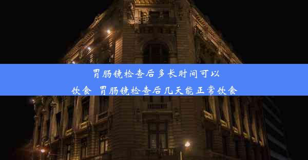 胃肠镜检查后多长时间可以饮食_胃肠镜检查后几天能正常饮食