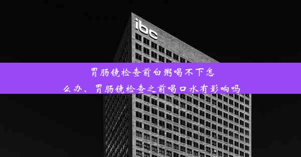 胃肠镜检查前白粥喝不下怎么办、胃肠镜检查之前喝口水有影响吗