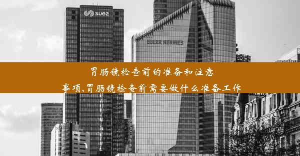 胃肠镜检查前的准备和注意事项,胃肠镜检查前需要做什么准备工作