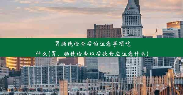 胃肠镜检查后的注意事项吃什么(胃、肠镜检查以后饮食应注意什么)