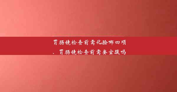 胃肠镜检查前需化验哪四项、胃肠镜检查前需要空腹吗