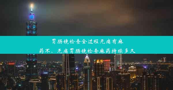 胃肠镜检查全过程无痛有麻药不、无痛胃肠镜检查麻药持续多久