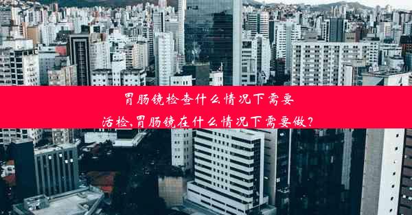 胃肠镜检查什么情况下需要活检,胃肠镜在什么情况下需要做？