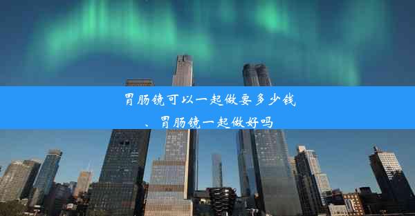 胃肠镜可以一起做要多少钱、胃肠镜一起做好吗