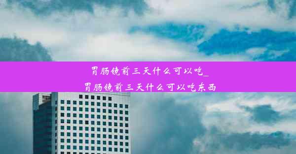 胃肠镜前三天什么可以吃_胃肠镜前三天什么可以吃东西