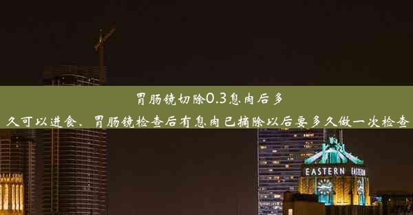 胃肠镜切除0.3息肉后多久可以进食、胃肠镜检查后有息肉已摘除以后要多久做一次检查