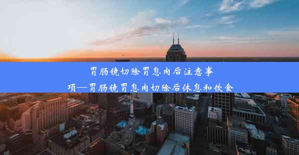 胃肠镜切除胃息肉后注意事项—胃肠镜胃息肉切除后休息和饮食