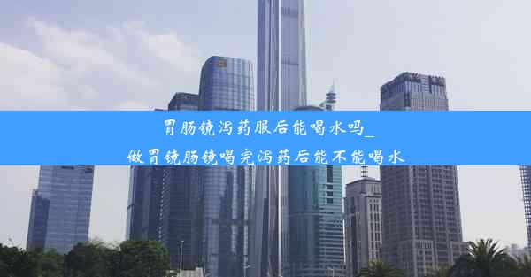 胃肠镜泻药服后能喝水吗_做胃镜肠镜喝完泻药后能不能喝水