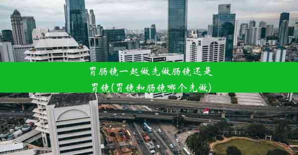 胃肠镜一起做先做肠镜还是胃镜(胃镜和肠镜哪个先做)