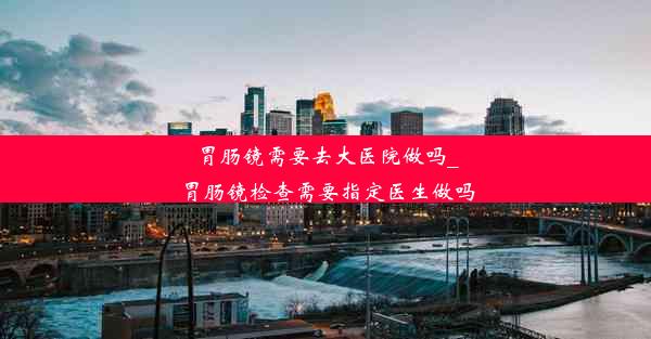 胃肠镜需要去大医院做吗_胃肠镜检查需要指定医生做吗