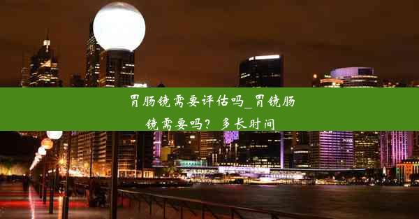 胃肠镜需要评估吗_胃镜肠镜需要吗？多长时间