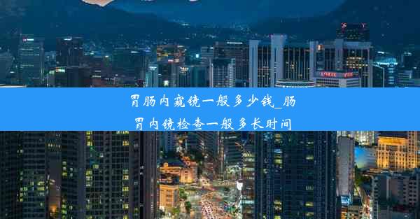 胃肠内窥镜一般多少钱_肠胃内镜检查一般多长时间