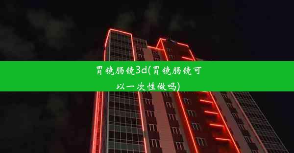 胃镜肠镜3d(胃镜肠镜可以一次性做吗)