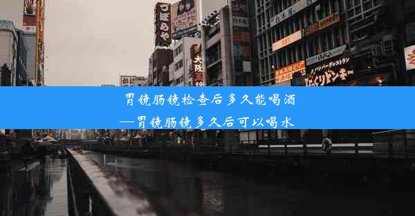 胃镜肠镜检查后多久能喝酒—胃镜肠镜多久后可以喝水