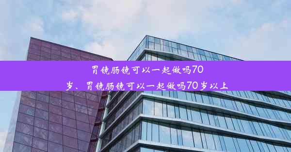 胃镜肠镜可以一起做吗70岁、胃镜肠镜可以一起做吗70岁以上