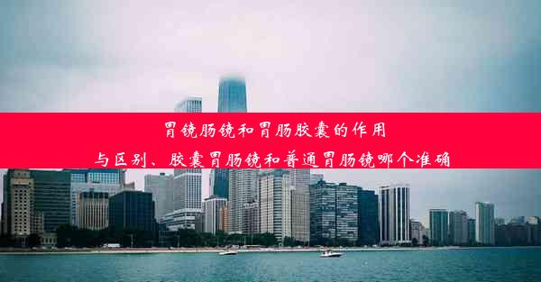 胃镜肠镜和胃肠胶囊的作用与区别、胶囊胃肠镜和普通胃肠镜哪个准确