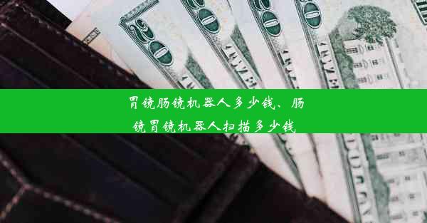 胃镜肠镜机器人多少钱、肠镜胃镜机器人扫描多少钱