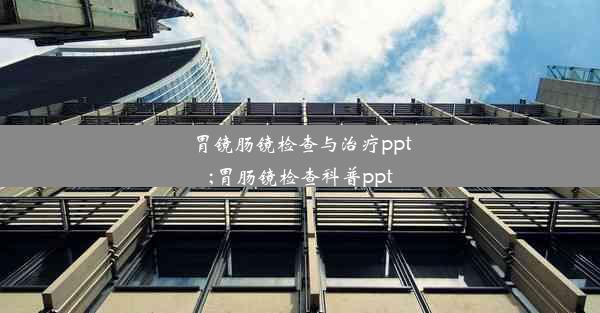 胃镜肠镜检查与治疗ppt;胃肠镜检查科普ppt