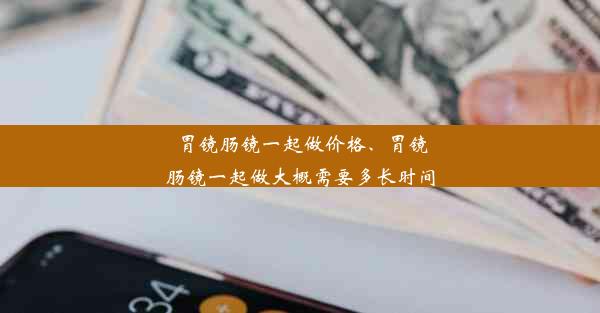 胃镜肠镜一起做价格、胃镜肠镜一起做大概需要多长时间